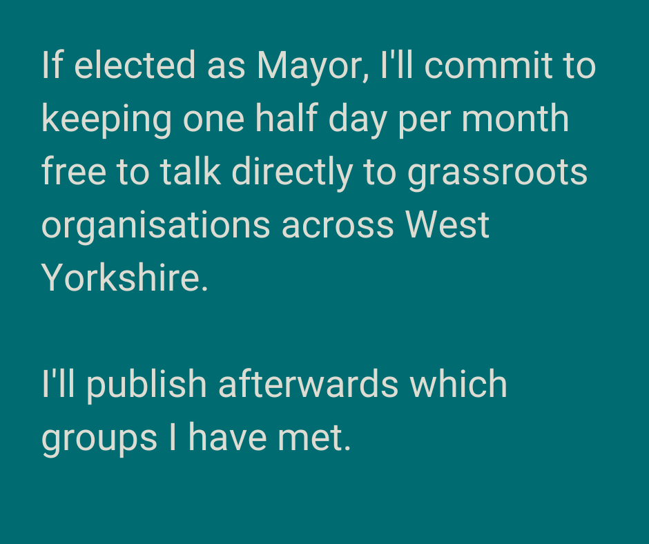 A graphic containing black text on a green background. The wording of the text is If elected as Mayor, I'll commit to keeping one half day per month free to talk directly to grassroots organisations across West Yorkshire. I'll publish afterwards which groups I have met.